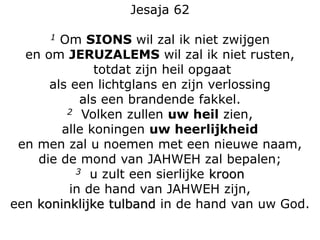 Jesaja 62
1 Om SIONS wil zal ik niet zwijgen
en om JERUZALEMS wil zal ik niet rusten,
totdat zijn heil opgaat
als een lichtglans en zijn verlossing
als een brandende fakkel.
2 Volken zullen uw heil zien,
alle koningen uw heerlijkheid
en men zal u noemen met een nieuwe naam,
die de mond van JAHWEH zal bepalen;
3 u zult een sierlijke kroon
in de hand van JAHWEH zijn,
een koninklijke tulband in de hand van uw God.
 