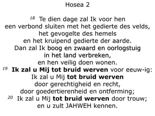 Hosea 2
18 Te dien dage zal Ik voor hen
een verbond sluiten met het gedierte des velds,
het gevogelte des hemels
en het kruipend gedierte der aarde.
Dan zal Ik boog en zwaard en oorlogstuig
in het land verbreken,
en hen veilig doen wonen.
19 Ik zal u Mij tot bruid werven voor eeuw-ig:
Ik zal u Mij tot bruid werven
door gerechtigheid en recht,
door goedertierenheid en ontferming;
20 Ik zal u Mij tot bruid werven door trouw;
en u zult JAHWEH kennen.
 
