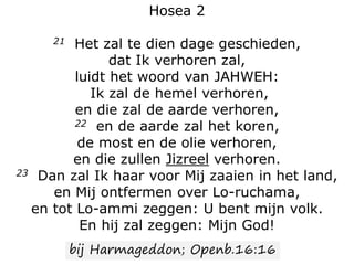 Hosea 2
21 Het zal te dien dage geschieden,
dat Ik verhoren zal,
luidt het woord van JAHWEH:
Ik zal de hemel verhoren,
en die zal de aarde verhoren,
22 en de aarde zal het koren,
de most en de olie verhoren,
en die zullen Jizreel verhoren.
23 Dan zal Ik haar voor Mij zaaien in het land,
en Mij ontfermen over Lo-ruchama,
en tot Lo-ammi zeggen: U bent mijn volk.
En hij zal zeggen: Mijn God!
bij Harmageddon; Openb.16:16
 