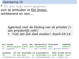 8 En aan haar werd gegeven
zich te omhullen in fijn linnen,
schitterend en rein...
Openbaring 19
typerend voor de kleding van de priester (>
een priesterlijk volk!)
▪ "niet iets dat doet zweten"; Ezech.44:18
 