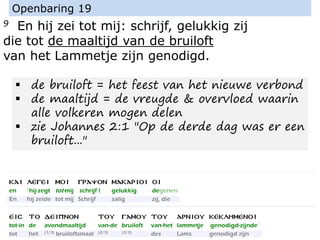 9 En hij zei tot mij: schrijf, gelukkig zij
die tot de maaltijd van de bruiloft
van het Lammetje zijn genodigd.
Openbaring 19
▪ de bruiloft = het feest van het nieuwe verbond
▪ de maaltijd = de vreugde & overvloed waarin
alle volkeren mogen delen
▪ zie Johannes 2:1 "Op de derde dag was er een
bruiloft..."
 