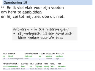 10 En ik viel vlak voor zijn voeten
om hem te aanbidden
en hij zei tot mij: zie, doe dit niet.
Openbaring 19
adoreren - in 3:9 "neerwerpen"
▪ etymologisch: als een hond zich
klein maken voor z'n baas
 