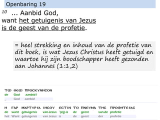 10 ... Aanbid God,
want het getuigenis van Jezus
is de geest van de profetie.
Openbaring 19
= heel strekking en inhoud van de profetie van
dit boek, is wat Jezus Christus heeft getuigd en
waartoe hij zijn boodschapper heeft gezonden
aan Johannes (1:1,2)
 