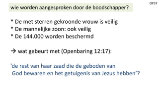 OP37
wie worden aangesproken door de boodschapper?
* De met sterren gekroonde vrouw is veilig
* De mannelijke zoon: ook veilig
* De 144.000 worden beschermd
 wat gebeurt met (Openbaring 12:17):
‘de rest van haar zaad die de geboden van
God bewaren en het getuigenis van Jezus hebben’?
 