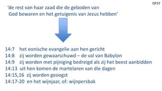 OP37
‘de rest van haar zaad die de geboden van
God bewaren en het getuigenis van Jezus hebben’
14:7 het eonische evangelie aan hen gericht
14:8 zij worden gewaarschuwd – de val van Babylon
14:9 zij worden met pijniging bedreigd als zij het beest aanbidden
14:13 uit hen komen de martelaren van die dagen
14:15,16 zij worden geoogst
14:17-20 en het wijnjaar, of: wijnpersbak
 