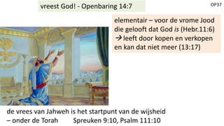 OP37vreest God! - Openbaring 14:7
elementair – voor de vrome Jood
die gelooft dat God is (Hebr.11:6)
 leeft door kopen en verkopen
en kan dat niet meer (13:17)
de vrees van Jahweh is het startpunt van de wijsheid
– onder de Torah Spreuken 9:10, Psalm 111:10
 