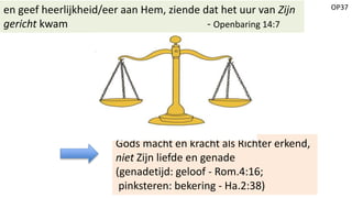 OP37en geef heerlijkheid/eer aan Hem, ziende dat het uur van Zijn
gericht kwam - Openbaring 14:7
Gods macht en kracht als Richter erkend,
niet Zijn liefde en genade
(genadetijd: geloof - Rom.4:16;
pinksteren: bekering - Ha.2:38)
 