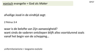 OP37
eonisch evangelie = God als Maker
afvallige Jood in de eindtijd zegt:
2 Petrus 3:4
waar is de belofte van Zijn aanwezigheid?
want sinds de vaderen ontsliepen blijft alles voortdurend zoals
vanaf het begin van de schepping…
uniformitarianisme + langzame evolutie
 