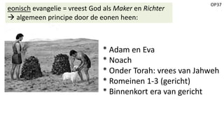 OP37
eonisch evangelie = vreest God als Maker en Richter
 algemeen principe door de eonen heen:
* Adam en Eva
* Noach
* Onder Torah: vrees van Jahweh
* Romeinen 1-3 (gericht)
* Binnenkort era van gericht
 