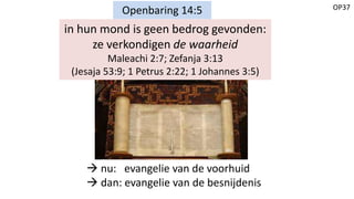 OP37
Openbaring 14:5
in hun mond is geen bedrog gevonden:
ze verkondigen de waarheid
Maleachi 2:7; Zefanja 3:13
(Jesaja 53:9; 1 Petrus 2:22; 1 Johannes 3:5)
 nu: evangelie van de voorhuid
 dan: evangelie van de besnijdenis
 