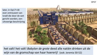 OP37
het valt! het valt! Babylon de grote deed alle natiën drinken uit de
wijn van de gramschap van haar hoererij! (ook: Jeremia 50-52)
later, in Op17+18
over ontrouwen van
Israël die door de wet
gericht worden, een
uitvoerige beschrijving
 
