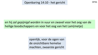 OP36Openbaring 14:10 - het gericht
en hij zal gepijnigd worden in vuur en zwavel voor het oog van de
heilige boodschappers en voor het oog van het Lam(metje)
openlijk, voor de ogen van
de onzichtbare hemelse
machten, zwaarste gericht
 