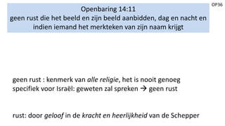 OP36
Openbaring 14:11
geen rust die het beeld en zijn beeld aanbidden, dag en nacht en
indien iemand het merkteken van zijn naam krijgt
geen rust : kenmerk van alle religie, het is nooit genoeg
specifiek voor Israël: geweten zal spreken  geen rust
rust: door geloof in de kracht en heerlijkheid van de Schepper
 