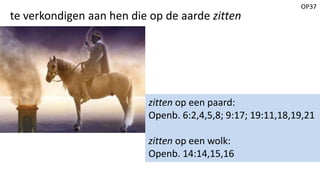 OP37
te verkondigen aan hen die op de aarde zitten
zitten op een paard:
Openb. 6:2,4,5,8; 9:17; 19:11,18,19,21
zitten op een wolk:
Openb. 14:14,15,16
 