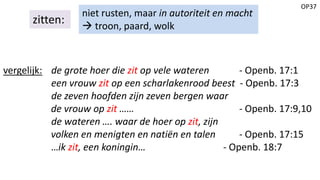 OP37
zitten:
niet rusten, maar in autoriteit en macht
 troon, paard, wolk
vergelijk: de grote hoer die zit op vele wateren - Openb. 17:1
een vrouw zit op een scharlakenrood beest - Openb. 17:3
de zeven hoofden zijn zeven bergen waar
de vrouw op zit …… - Openb. 17:9,10
de wateren …. waar de hoer op zit, zijn
volken en menigten en natiën en talen - Openb. 17:15
…ik zit, een koningin… - Openb. 18:7
 