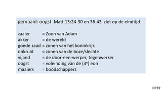OP39
gemaaid: oogst Matt.13:24-30 en 36-43 ziet op de eindtijd
zaaier = Zoon van Adam
akker = de wereld
goede zaad = zonen van het koninkrijk
onkruid = zonen van de boze/slechte
vijand = de door-een-werper, tegenwerker
oogst = voleinding van de (3e) eon
maaiers = boodschappers
 