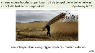 OP39
en een andere boodschapper kwam uit de tempel die in de hemel was
en ook die had een scherpe sikkel Openbaring 14:17
een scherpe sikkel = oogst (gaat verder) – maaien = doden
 