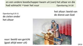 OP39
en een andere boodschapper kwam uit (van) het altaar en die
had volmacht opoover het vuur Openbaring 14:18
vuur: beeld van gericht
(gaat altijd weer uit)
het altaar: beeld van
de dienst aan God
Openbaring 6:9-11
de zielen onder
het altaar
 