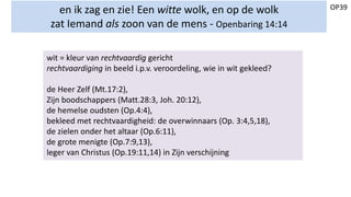 OP39en ik zag en zie! Een witte wolk, en op de wolk
zat Iemand als zoon van de mens - Openbaring 14:14
wit = kleur van rechtvaardig gericht
rechtvaardiging in beeld i.p.v. veroordeling, wie in wit gekleed?
de Heer Zelf (Mt.17:2),
Zijn boodschappers (Matt.28:3, Joh. 20:12),
de hemelse oudsten (Op.4:4),
bekleed met rechtvaardigheid: de overwinnaars (Op. 3:4,5,18),
de zielen onder het altaar (Op.6:11),
de grote menigte (Op.7:9,13),
leger van Christus (Op.19:11,14) in Zijn verschijning
 