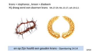 OP39
en op Zijn hoofd een gouden krans - Openbaring 14:14
krans = stephanos , kroon = diadeem
Hij droeg eerst een doornen krans Mt.27:29; Mc.15:17; Joh.19:2,5
 