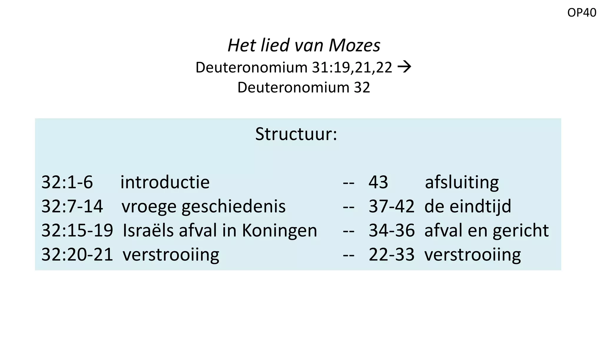 OP40
Het lied van Mozes
Deuteronomium 31:19,21,22 
Deuteronomium 32
Structuur:
32:1-6 introductie -- 43 afsluiting
32:7-14 vroege geschiedenis -- 37-42 de eindtijd
32:15-19 Israëls afval in Koningen -- 34-36 afval en gericht
32:20-21 verstrooiing -- 22-33 verstrooiing
 