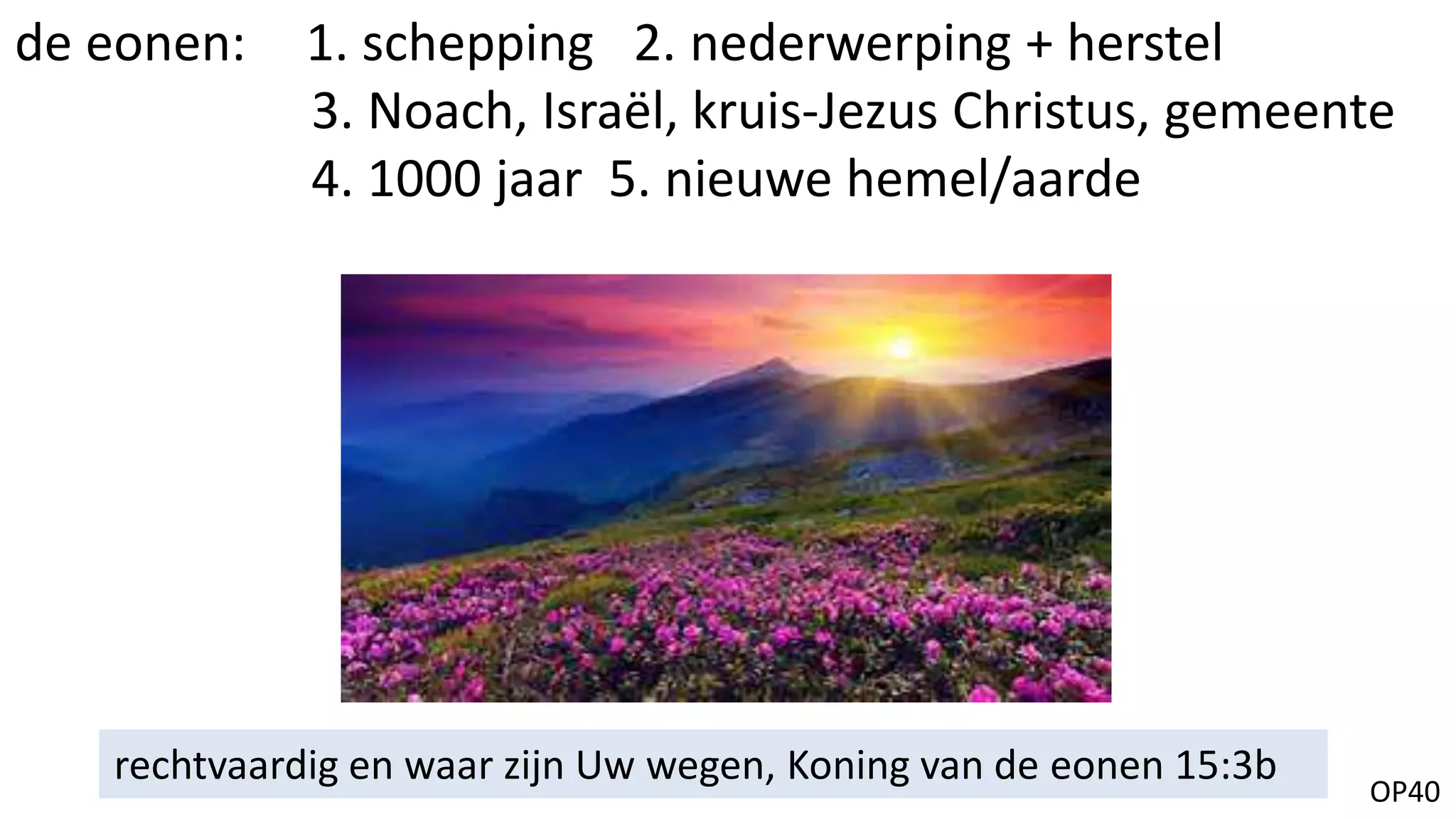 OP40
rechtvaardig en waar zijn Uw wegen, Koning van de eonen 15:3b
de eonen: 1. schepping 2. nederwerping + herstel
3. Noach, Israël, kruis-Jezus Christus, gemeente
4. 1000 jaar 5. nieuwe hemel/aarde
 