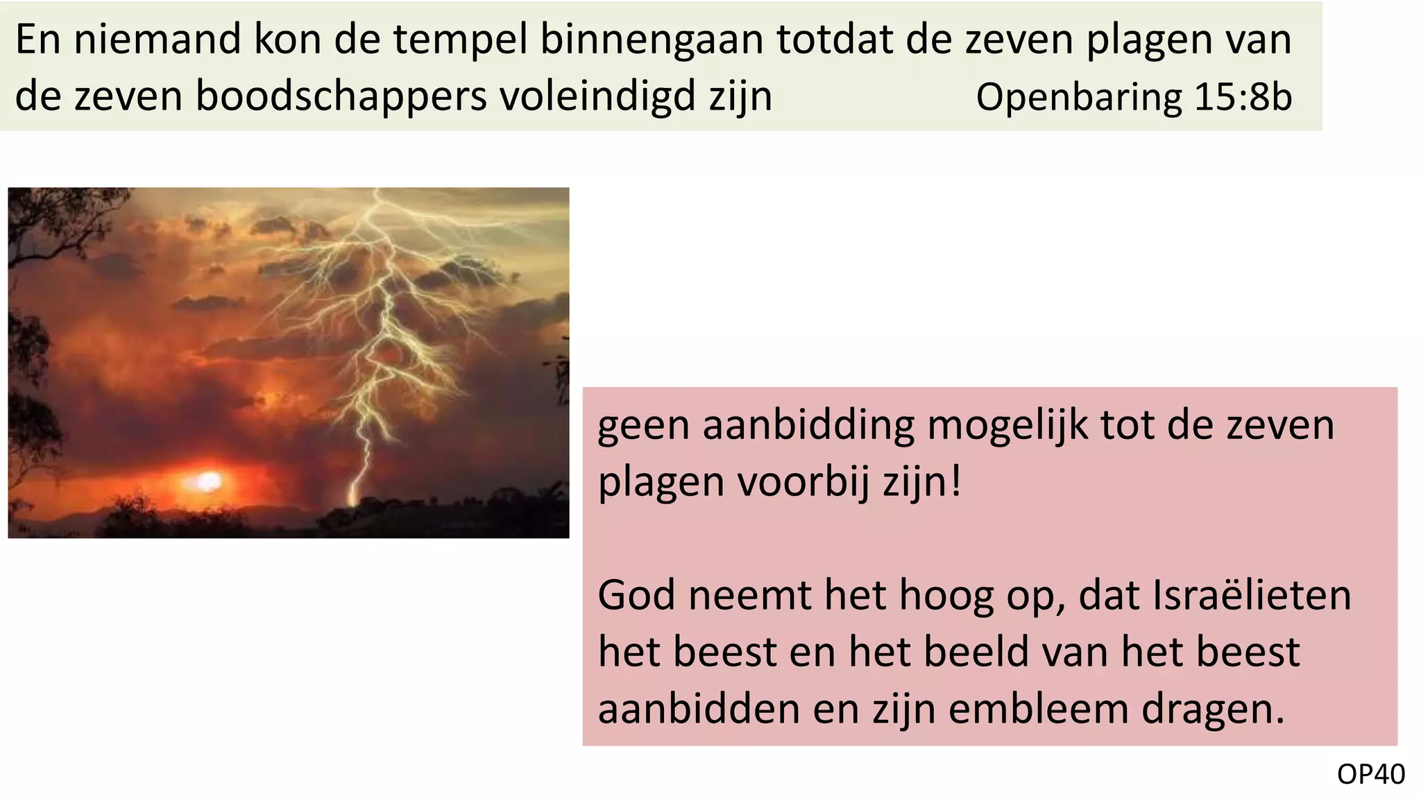 OP40
En niemand kon de tempel binnengaan totdat de zeven plagen van
de zeven boodschappers voleindigd zijn Openbaring 15:8b
geen aanbidding mogelijk tot de zeven
plagen voorbij zijn!
God neemt het hoog op, dat Israëlieten
het beest en het beeld van het beest
aanbidden en zijn embleem dragen.
 