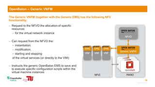 10
OpenBaton – Generic VNFM
The Generic VNFM (together with the Generic EMS) has the following NFV
functionality:
 Request to the NFVO the allocation of specific
resources
 for the virtual network instance
 Can request from the NFVO the:
 instantiation,
 modification,
 starting and stopping
of the virtual services (or directly to the VIM)
 Instructs the generic OpenBaton EMS to save and
to execute specific configuration scripts within the
virtual machine instances
© Fraunhofer FOKUS
 
