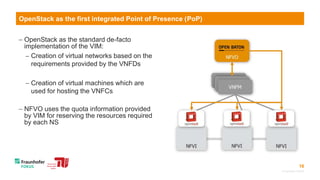 16
 OpenStack as the standard de-facto
implementation of the VIM:
 Creation of virtual networks based on the
requirements provided by the VNFDs
 Creation of virtual machines which are
used for hosting the VNFCs
 NFVO uses the quota information provided
by VIM for reserving the resources required
by each NS
© Fraunhofer FOKUS
OpenStack as the first integrated Point of Presence (PoP)
 