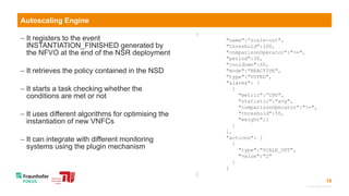 19
 It registers to the event
INSTANTIATION_FINISHED generated by
the NFVO at the end of the NSR deployment
 It retrieves the policy contained in the NSD
 It starts a task checking whether the
conditions are met or not
 It uses different algorithms for optimising the
instantiation of new VNFCs
 It can integrate with different monitoring
systems using the plugin mechanism
© Fraunhofer FOKUS
Autoscaling Engine
{
"name":”scale-out",
"threshold":100,
"comparisonOperator":">=",
"period":30,
"cooldown":60,
"mode":"REACTIVE",
"type":"VOTED",
"alarms": [
{
"metric":”CPU",
"statistic":"avg",
"comparisonOperator":">=",
"threshold":50,
"weight":1
}
],
"actions": [
{
"type":"SCALE_OUT",
"value":"2"
}
]
}
 