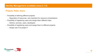 26
Projects, Roles, Users,
 Possibility of defining different projects:
 Separation of resources, very important for resource orchestrations
 Possibility of registering users and assign them different roles:
 Admins, services, users, developers
 Possibility of registering users and assign them to different projects:
 Assign user X to project Y
© Fraunhofer FOKUS
Identity Management (available since 2.1.0)
 