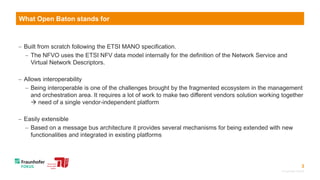 3
 Built from scratch following the ETSI MANO specification.
 The NFVO uses the ETSI NFV data model internally for the definition of the Network Service and
Virtual Network Descriptors.
 Allows interoperability
 Being interoperable is one of the challenges brought by the fragmented ecosystem in the management
and orchestration area. It requires a lot of work to make two different vendors solution working together
 need of a single vendor-independent platform
 Easily extensible
 Based on a message bus architecture it provides several mechanisms for being extended with new
functionalities and integrated in existing platforms
© Fraunhofer FOKUS
What Open Baton stands for
 