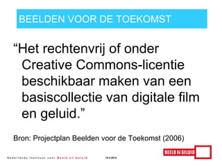 BEELDEN VOOR DE TOEKOMST
“Het rechtenvrij of onder
Creative Commons-licentie
beschikbaar maken van een
basiscollectie van digitale film
en geluid.”
Bron: Projectplan Beelden voor de Toekomst (2006)
15-4-2014
 