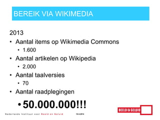 BEREIK VIA WIKIMEDIA
2013
• Aantal items op Wikimedia Commons
• 1.600
• Aantal artikelen op Wikipedia
• 2.000
• Aantal taalversies
• 70
• Aantal raadplegingen
•50.000.000!!!
15-4-2014
 