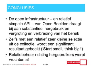 CONCLUSIES
• De open infrastructuur – en relatief
simpele API – van Open Beelden draagt
bij aan substantieel hergebruik en
vergroting en verbreding van het bereik
• Zelfs met een relatief zeer kleine selectie
uit de collectie, wordt een significant
resultaat geboekt („Start small, think big!‟)
• Relatiebeheer richting hergebruikers werpt
vruchten af
15-4-2014
 