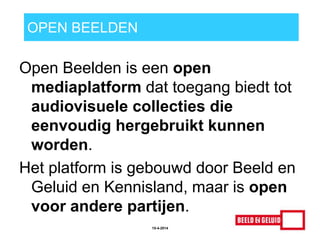 OPEN BEELDEN
Open Beelden is een open
mediaplatform dat toegang biedt tot
audiovisuele collecties die
eenvoudig hergebruikt kunnen
worden.
Het platform is gebouwd door Beeld en
Geluid en Kennisland, maar is open
voor andere partijen.
15-4-2014
 