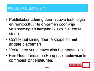 DOELSTELLINGEN
• Publieksbenadering door nieuwe technolgie
en remixcultuur te omarmen door vrije
verspreiding en hergebruik expliciet toe te
staan
• Contextualisering door te koppelen met
andere platformen
• Verkennen van nieuwe distributiemodellen
• Een Nederlandse en Europese „audiovisuele
commons‟ ondersteunen.
15-4-2014
 