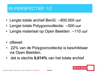 IN PERSPECTIEF 1/2
• Lengte totale archief BenG: ∼800.000 uur
• Lengte totale Polygooncollectie: ∼500 uur
• Lengte materiaal op Open Beelden: ∼110 uur
• oftewel:
• 22% van de Polygooncollectie is beschikbaar
via Open Beelden,
• dat is slechts 0,014% van het totale archief
15-4-2014
 