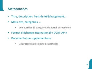 • Titre, description, liens de téléchargement…
• Mots-clés, catégories, …
• Voir aussi les 13 catégories du portail européenne
• Format d’échange international « DCAT-AP »
• Documentation supplémentaire
• Ex: processus de collecte des données
Métadonnées
14
 