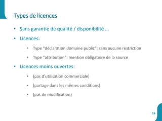 • Sans garantie de qualité / disponibilité …
• Licences:
• Type “déclaration domaine public”: sans aucune restriction
• Type “attribution”: mention obligatoire de la source
• Licences moins ouvertes:
• (pas d’utilisation commerciale)
• (partage dans les mêmes conditions)
• (pas de modification)
Types de licences
16
 