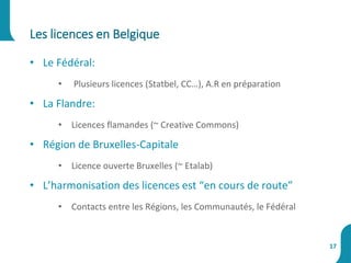 • Le Fédéral:
• Plusieurs licences (Statbel, CC…), A.R en préparation
• La Flandre:
• Licences flamandes (~ Creative Commons)
• Région de Bruxelles-Capitale
• Licence ouverte Bruxelles (~ Etalab)
• L’harmonisation des licences est “en cours de route”
• Contacts entre les Régions, les Communautés, le Fédéral
Les licences en Belgique
17
 