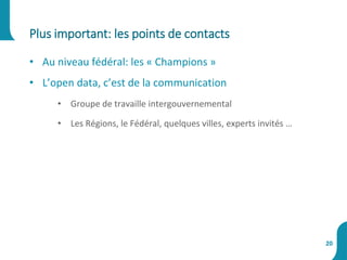 • Au niveau fédéral: les « Champions »
• L’open data, c’est de la communication
• Groupe de travaille intergouvernemental
• Les Régions, le Fédéral, quelques villes, experts invités …
Plus important: les points de contacts
20
 