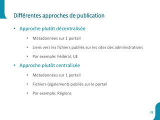 • Approche plutôt décentralisée
• Métadonnées sur 1 portail
• Liens vers les fichiers publiés sur les sites des administrations
• Par exemple: Fédéral, UE
• Approche plutôt centralisée
• Métadonnées sur 1 portail
• Fichiers (également) publiés sur le portail
• Par exemple: Régions
Différentes approches de publication
21
 