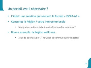 • L’idéal: une solution qui soutient le format « DCAT-AP »
• Consultez la Région / votre intercommunale
• Intégration automatisée / mutualisation des solutions ?
• Bonne exemple: la Région wallonne
• Jeux de données de +/- 40 villes et communes sur le portail
Un portail, est-il nécessaire ?
22
 