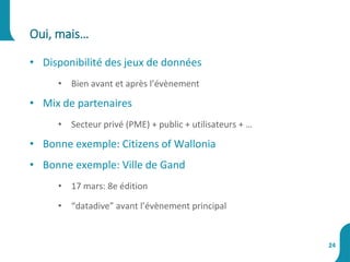 • Disponibilité des jeux de données
• Bien avant et après l’évènement
• Mix de partenaires
• Secteur privé (PME) + public + utilisateurs + …
• Bonne exemple: Citizens of Wallonia
• Bonne exemple: Ville de Gand
• 17 mars: 8e édition
• “datadive” avant l’évènement principal
Oui, mais…
24
 