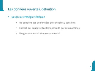 • Selon la stratégie fédérale
• Ne contient pas de données personnelles / sensibles
• Format qui peut être facilement traité par des machines
• Usage commercial et non-commercial
Les données ouvertes, définition
4
 