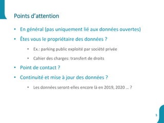 • En général (pas uniquement lié aux données ouvertes)
• Êtes vous le propriétaire des données ?
• Ex.: parking public exploité par société privée
• Cahier des charges: transfert de droits
• Point de contact ?
• Continuité et mise à jour des données ?
• Les données seront-elles encore là en 2019, 2020 … ?
Points d’attention
5
 