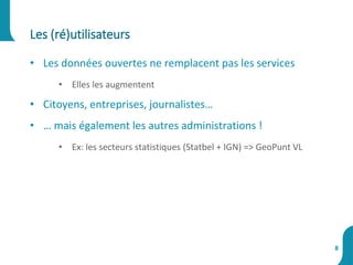 Les (ré)utilisateurs
8
• Les données ouvertes ne remplacent pas les services
• Elles les augmentent
• Citoyens, entreprises, journalistes…
• … mais également les autres administrations !
• Ex: les secteurs statistiques (Statbel + IGN) => GeoPunt VL
 