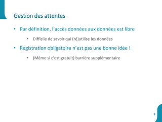 Gestion des attentes
9
• Par définition, l’accès données aux données est libre
• Difficile de savoir qui (ré)utilise les données
• Registration obligatoire n’est pas une bonne idée !
• (Même si c’est gratuit) barrière supplémentaire
 