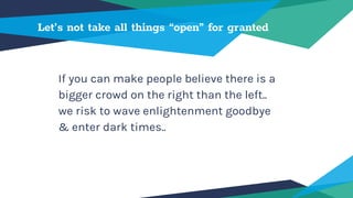 Let’s not take all things “open” for granted
If you can make people believe there is a
bigger crowd on the right than the left..
we risk to wave enlightenment goodbye
& enter dark times..
 